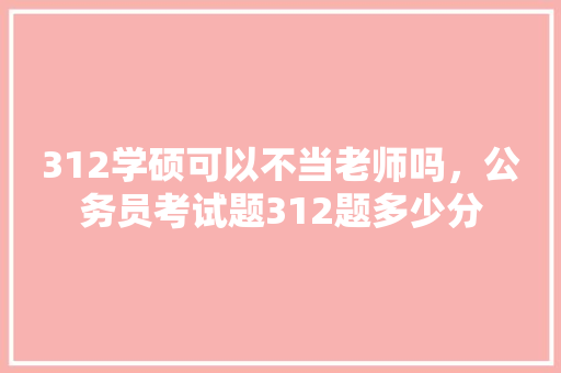 312学硕可以不当老师吗，公务员考试题312题多少分