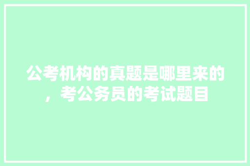 公考机构的真题是哪里来的，考公务员的考试题目 专业填报