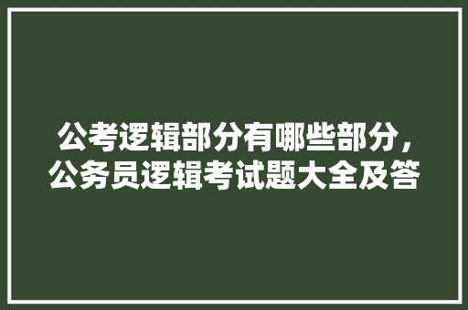 公考逻辑部分有哪些部分，公务员逻辑考试题大全及答案
