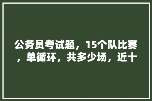 公务员考试题，15个队比赛，单循环，共多少场，近十年国家公务员考试题目及答案 专业填报