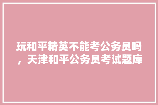 玩和平精英不能考公务员吗，天津和平公务员考试题库及答案 教育科普