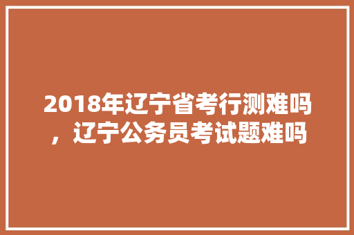 2018年辽宁省考行测难吗，辽宁公务员考试题难吗 公考知识