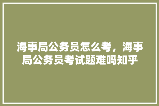 海事局公务员怎么考，海事局公务员考试题难吗知乎 专业填报
