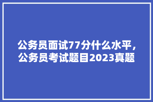 公务员面试77分什么水平，公务员考试题目2023真题 建筑考试