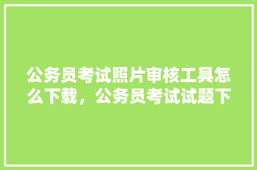 公务员考试照片审核工具怎么下载，公务员考试试题下载 公考知识
