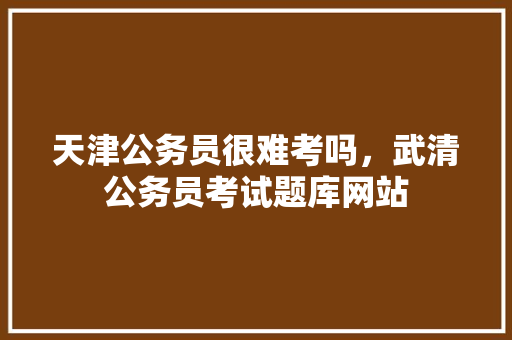 天津公务员很难考吗，武清公务员考试题库网站 教育科普