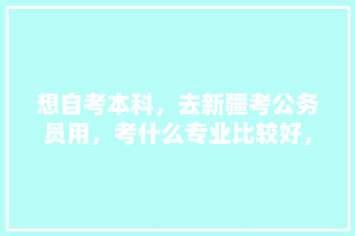 想自考本科，去新疆考公务员用，考什么专业比较好，新疆公务员考试题材有哪些 公考知识