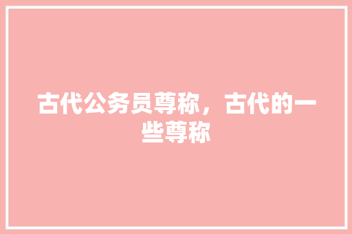 古代公务员尊称，古代的一些尊称 公考知识