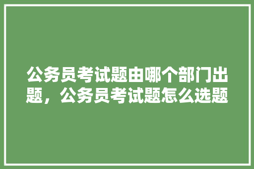 公务员考试题由哪个部门出题，公务员考试题怎么选题 教育科普