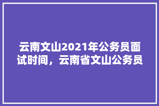 云南文山2021年公务员面试时间，云南省文山公务员考试题目及答案 建筑考试