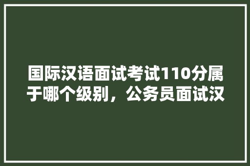 国际汉语面试考试110分属于哪个级别，公务员面试汉语考试题及答案 公考知识