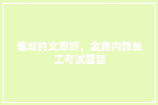 谁写的文章好，金鹰内部员工考试题目 大学排名