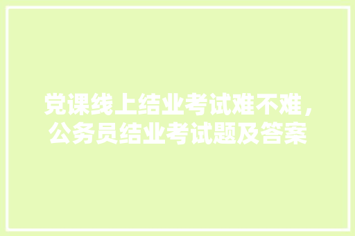 党课线上结业考试难不难，公务员结业考试题及答案 专业填报