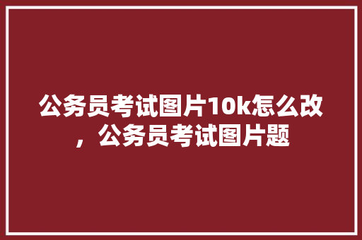 公务员考试图片10k怎么改,公务员考试图片题 大学排名 公务员考试图片10k怎么改,公务员考试图片题 大学排名