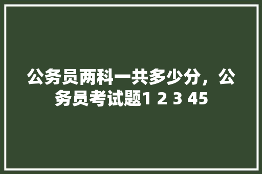 公务员两科一共多少分，公务员考试题1 2 3 45 教育科普