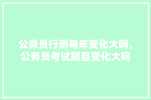 公务员行测每年变化大吗，公务员考试题目变化大吗 公考知识