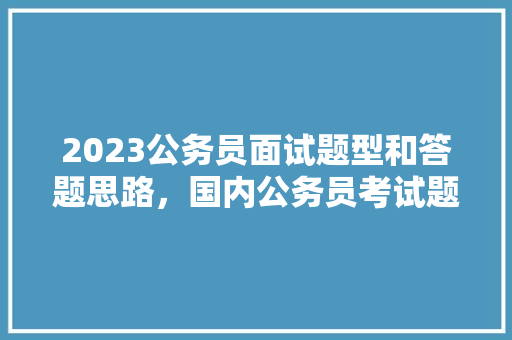 2023公务员面试题型和答题思路，国内公务员考试题型分布 建筑考试