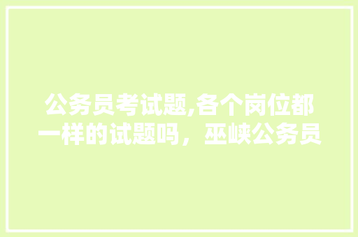 公务员考试题,各个岗位都一样的试题吗，巫峡公务员考试题及答案 公考知识