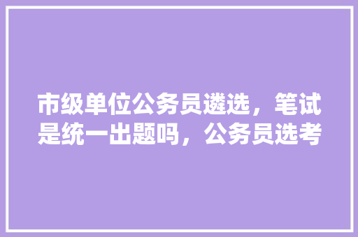 市级单位公务员遴选,笔试是统一出题吗,公务员选考试题怎么选 大学排名 市级单位公务员遴选,笔试是统一出题吗,公务员选考试题怎么选 大学排名