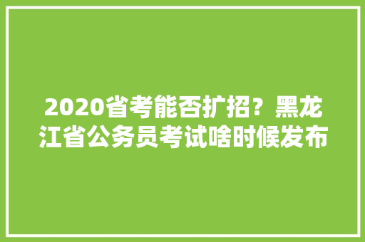 2020省考能否扩招？黑龙江省公务员考试啥时候发布，黄埔公务员考试题目 建筑考试