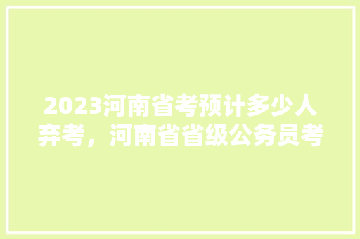 2023河南省考预计多少人弃考，河南省省级公务员考试题库及答案 公考知识