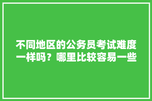 不同地区的公务员考试难度一样吗？哪里比较容易一些，各省份公务员考试题难度排名 公考知识