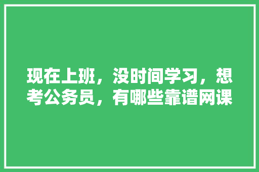 现在上班，没时间学习，想考公务员，有哪些靠谱网课推荐，公务员考试题库及答案4000题 公考知识