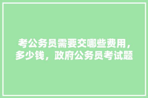 考公务员需要交哪些费用，多少钱，政府公务员考试题目 教育科普