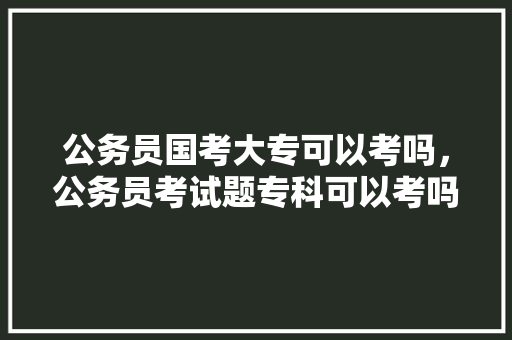 公务员国考大专可以考吗，公务员考试题专科可以考吗 建筑考试