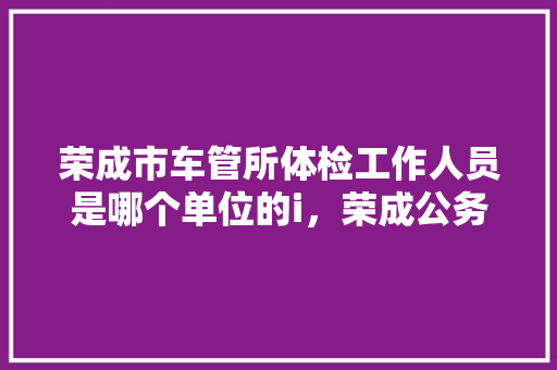 荣成市车管所体检工作人员是哪个单位的i，荣成公务员考试题库及答案 专业填报