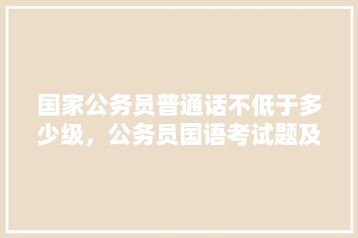 国家公务员普通话不低于多少级，公务员国语考试题及答案 教育科普