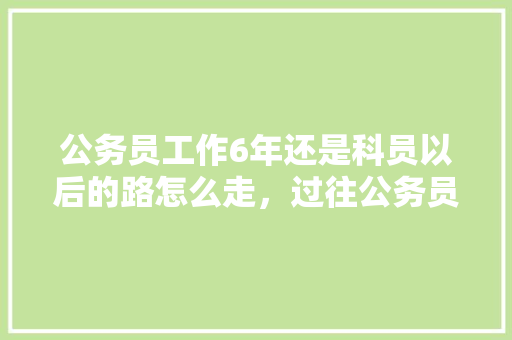 公务员工作6年还是科员以后的路怎么走，过往公务员考试题怎么做 公考知识