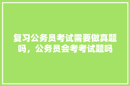 复习公务员考试需要做真题吗，公务员会考考试题吗