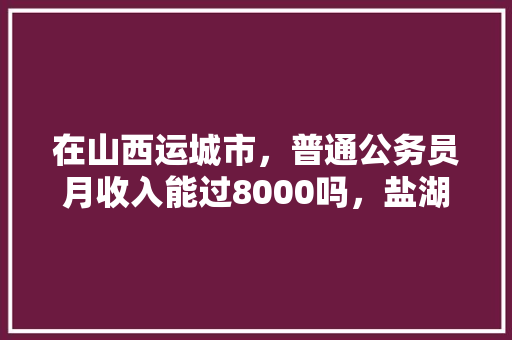 在山西运城市，普通公务员月收入能过8000吗，盐湖县公务员考试题库及答案 建筑考试