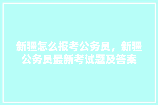 新疆怎么报考公务员，新疆公务员最新考试题及答案 教育科普
