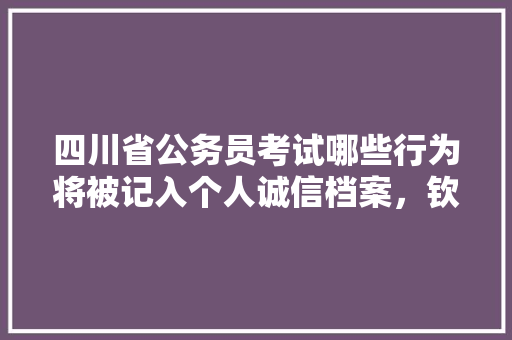 四川省公务员考试哪些行为将被记入个人诚信档案，钦州公务员考试题目及答案 专业填报