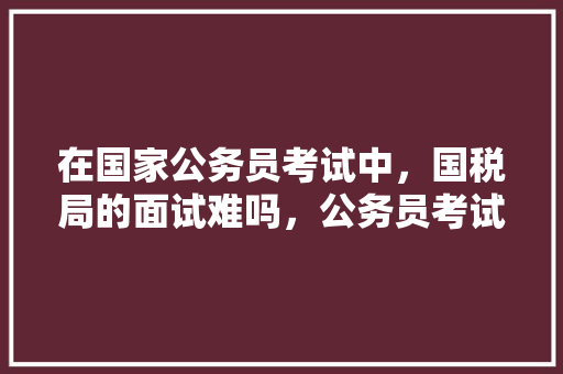 在国家公务员考试中，国税局的面试难吗，公务员考试题讲题直播视频 公考知识
