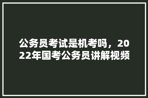 公务员考试是机考吗，2022年国考公务员讲解视频 专业填报
