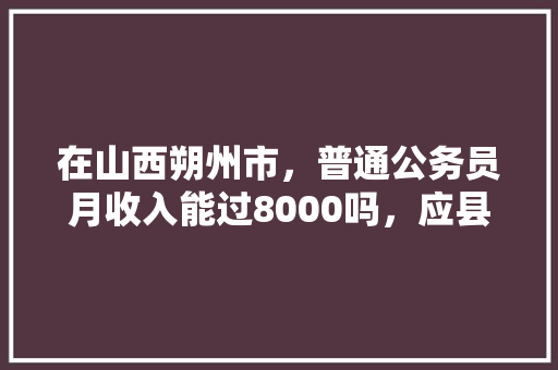 在山西朔州市，普通公务员月收入能过8000吗，应县公务员考试题目及答案 专业填报