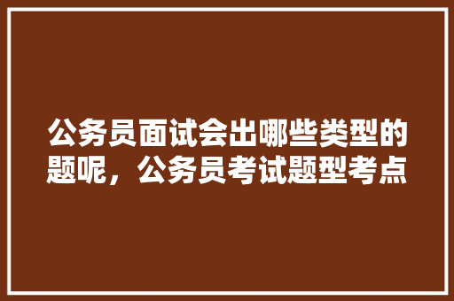 公务员面试会出哪些类型的题呢，公务员考试题型考点有哪些 公考知识