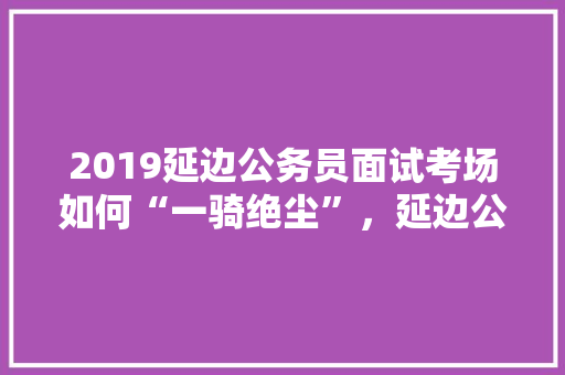 2019延边公务员面试考场如何“一骑绝尘”，延边公务员考试题及答案