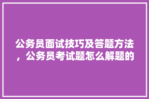 公务员面试技巧及答题方法，公务员考试题怎么解题的 大学排名