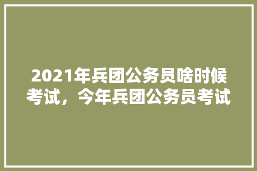 2021年兵团公务员啥时候考试，今年兵团公务员考试题目 公考知识