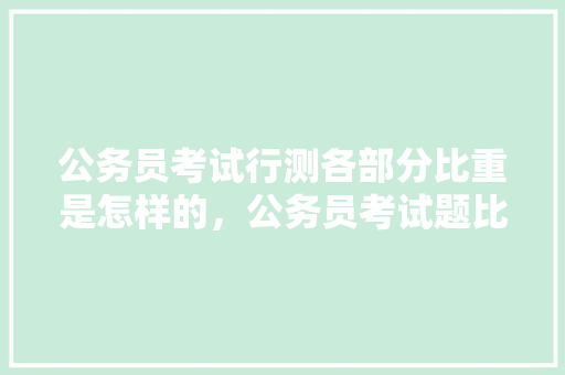 公务员考试行测各部分比重是怎样的，公务员考试题比重多少 教育科普