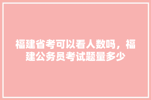 福建省考可以看人数吗，福建公务员考试题量多少 专业填报