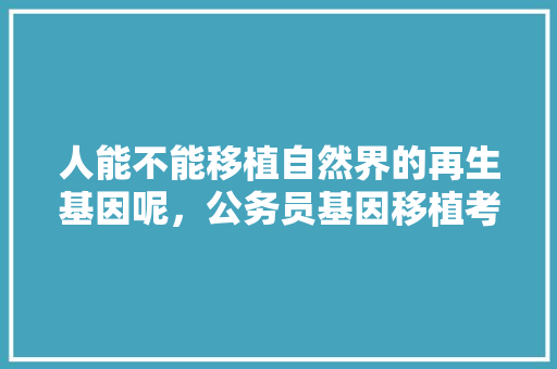 人能不能移植自然界的再生基因呢，公务员基因移植考试题库及答案 公考知识