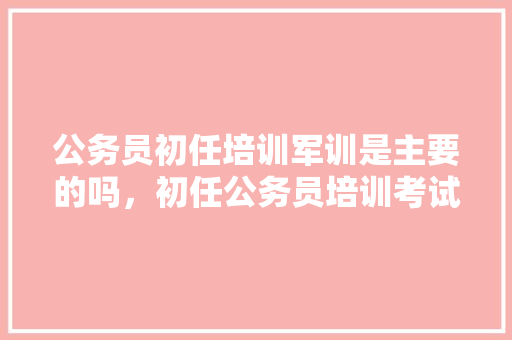 公务员初任培训军训是主要的吗，初任公务员培训考试题目 专业填报