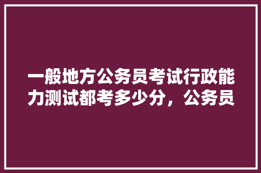 一般地方公务员考试行政能力测试都考多少分，公务员行政考试题库及答案 教育科普