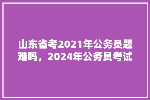 山东省考2021年公务员题难吗，2024年公务员考试题目及答案 建筑考试
