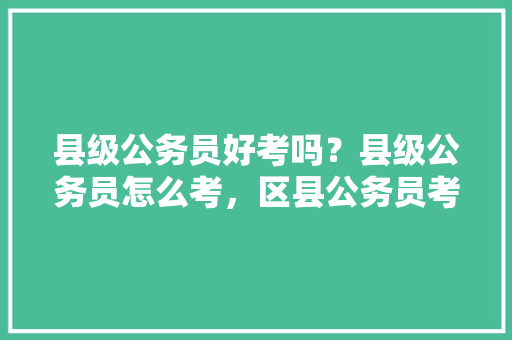 县级公务员好考吗？县级公务员怎么考，区县公务员考试题目一样吗 大学排名